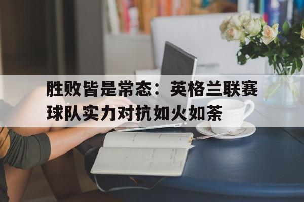 胜败皆是常态：英格兰联赛球队实力对抗如火如荼的简单介绍