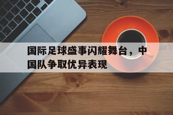 国际足球盛事闪耀舞台，中国队争取优异表现的简单介绍