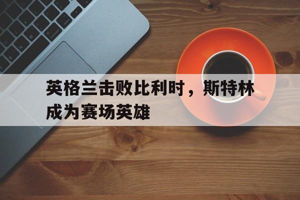 英格兰击败比利时，斯特林成为赛场英雄